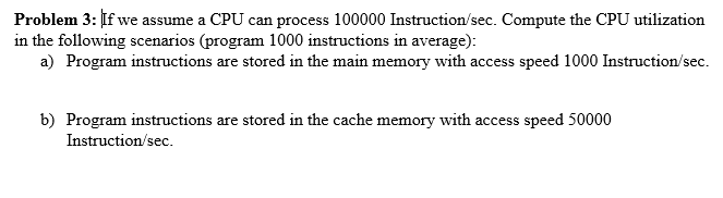 Problem 3: If we assume a CPU can process 100000 Instruction/sec. Compute the CPU utilization
in the following scenarios (program 1000 instructions in average):
a) Program instructions are stored in the main memory with access speed 1000 Instruction/sec.
b) Program instructions are stored in the cache memory with access speed 50000
Instruction/sec.
