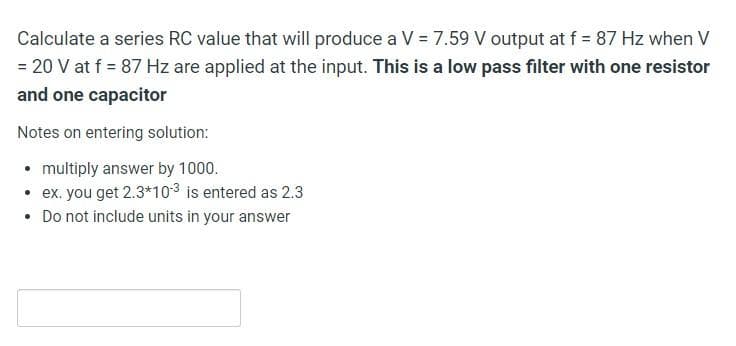 Calculate a series RC value that will produce a V = 7.59 V output at f = 87 Hz when V
= 20 V at f = 87 Hz are applied at the input. This is a low pass filter with one resistor
and one capacitor
Notes on entering solution:
• multiply answer by 1000.
• ex. you get 2.3*103 is entered as 2.3
• Do not include units in your answer

