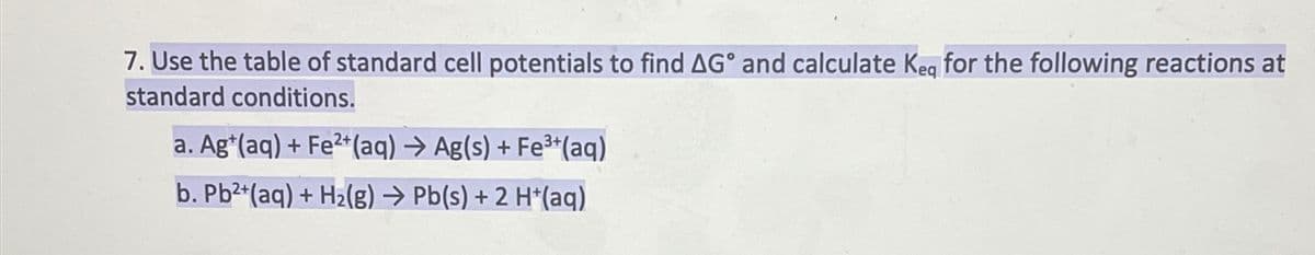 7. Use the table of standard cell potentials to find AG° and calculate Kea for the following reactions at
standard conditions.
a. Ag+(aq) + Fe2+(aq) → Ag(s) + Fe3+(aq)
b. Pb²+(aq) + H2(g) → Pb(s) + 2 H*(aq)