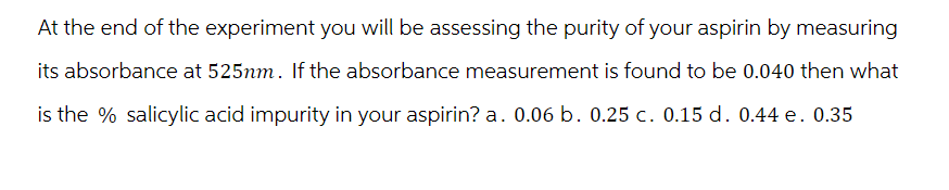 At the end of the experiment you will be assessing the purity of your aspirin by measuring
its absorbance at 525nm. If the absorbance measurement is found to be 0.040 then what
is the % salicylic acid impurity in your aspirin? a. 0.06 b. 0.25 c. 0.15 d. 0.44 e. 0.35