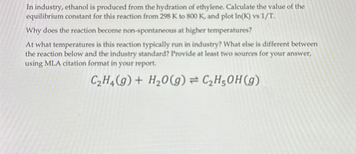 In industry, ethanol is produced from the hydration of ethylene. Calculate the value of the
equilibrium constant for this reaction from 298 K to 800 K, and plot In(K) vs 1/T.
Why does the reaction become non-spontaneous at higher temperatures?
At what temperatures is this reaction typically run in industry? What else is different between
the reaction below and the industry standard? Provide at least two sources for your answer,
using MLA citation format in your report.
C2H4(g) + H2O(g)=C2H5OH (g)