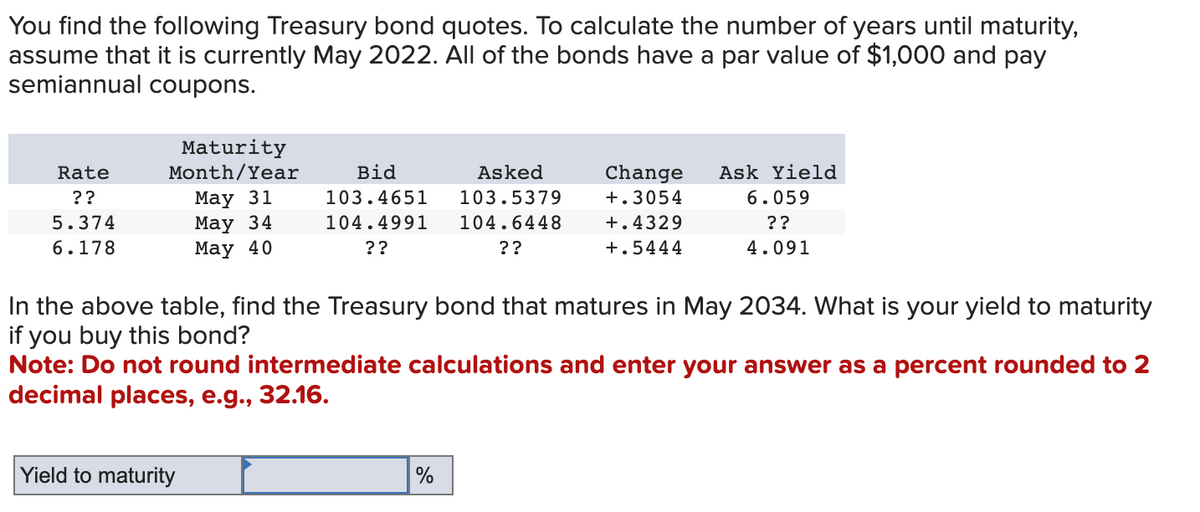 You find the following Treasury bond quotes. To calculate the number of years until maturity,
assume that it is currently May 2022. All of the bonds have a par value of $1,000 and pay
semiannual coupons.
Rate
??
5.374
6.178
Maturity
Month/Year
May 31
May 34
May 40
Yield to maturity
Bid
Asked
103.4651 103.5379
104.4991 104.6448
??
??
Change
+.3054
+.4329
+.5444
In the above table, find the Treasury bond that matures in May 2034. What is your yield to maturity
if you buy this bond?
Note: Do not round intermediate calculations and enter your answer as a percent rounded to 2
decimal places, e.g., 32.16.
%
Ask Yield
6.059
??
4.091