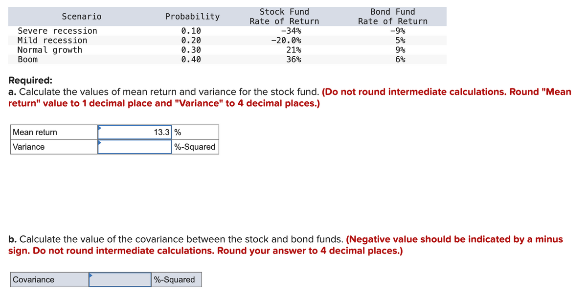 Scenario
Probability
Severe recession
Mild recession
0.10
Stock Fund
Rate of Return
-34%
Bond Fund
Rate of Return
-9%
0.20
Normal growth
Boom
Required:
0.30
0.40
-20.0%
21%
36%
5%
9%
6%
a. Calculate the values of mean return and variance for the stock fund. (Do not round intermediate calculations. Round "Mean
return" value to 1 decimal place and "Variance" to 4 decimal places.)
Mean return
Variance
13.3 %
%-Squared
b. Calculate the value of the covariance between the stock and bond funds. (Negative value should be indicated by a minus
sign. Do not round intermediate calculations. Round your answer to 4 decimal places.)
Covariance
%-Squared