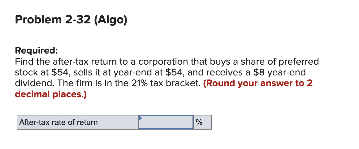 Problem 2-32 (Algo)
Required:
Find the after-tax return to a corporation that buys a share of preferred
stock at $54, sells it at year-end at $54, and receives a $8 year-end
dividend. The firm is in the 21% tax bracket. (Round your answer to 2
decimal places.)
After-tax rate of return
%