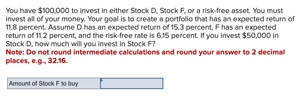 You have $100,000 to invest in either Stock D, Stock F, or a risk-free asset. You must
invest all of your money. Your goal is to create a portfolio that has an expected return of
11.8 percent. Assume D has an expected return of 15.3 percent, F has an expected
return of 11.2 percent, and the risk-free rate is 6.15 percent. If you invest $50,000 in
Stock D, how much will you invest in Stock F?
Note: Do not round intermediate calculations and round your answer to 2 decimal
places, e.g., 32.16.
Amount of Stock F to buy