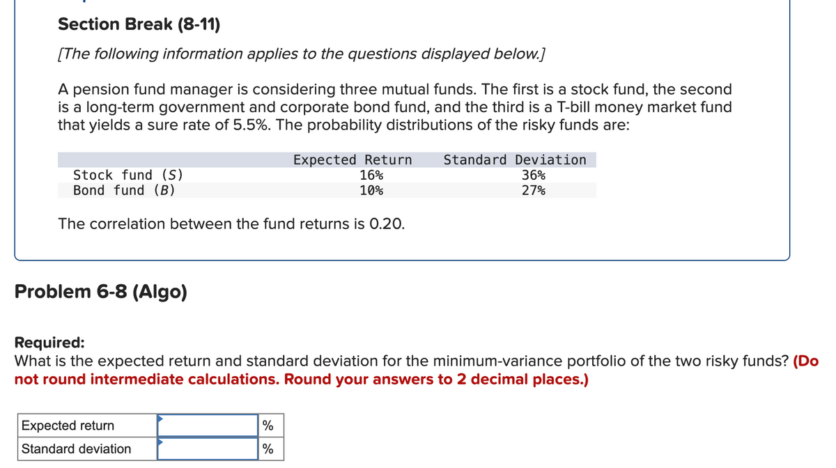 Section Break (8-11)
[The following information applies to the questions displayed below.]
A pension fund manager is considering three mutual funds. The first is a stock fund, the second
is a long-term government and corporate bond fund, and the third is a T-bill money market fund
that yields a sure rate of 5.5%. The probability distributions of the risky funds are:
Stock fund (S)
Bond fund (B)
Expected Return
16%
10%
The correlation between the fund returns is 0.20.
Standard Deviation
36%
27%
Problem 6-8 (Algo)
Required:
What is the expected return and standard deviation for the minimum-variance portfolio of the two risky funds? (Do
not round intermediate calculations. Round your answers to 2 decimal places.)
Expected return
%
Standard deviation
%