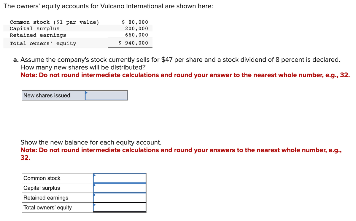 The owners' equity accounts for Vulcano International are shown here:
Common stock ($1 par value)
Capital surplus
Retained earnings
Total owners' equity
a. Assume the company's stock currently sells for $47 per share and a stock dividend of 8 percent is declared.
How many new shares will be distributed?
Note: Do not round intermediate calculations and round your answer to the nearest whole number, e.g., 32.
New shares issued
$ 80,000
200,000
660,000
$ 940,000
Show the new balance for each equity account.
Note: Do not round intermediate calculations and round your answers to the nearest whole number, e.g.,
32.
Common stock
Capital surplus
Retained earnings
Total owners' equity