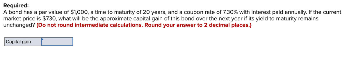 Required:
A bond has a par value of $1,000, a time to maturity of 20 years, and a coupon rate of 7.30% with interest paid annually. If the current
market price is $730, what will be the approximate capital gain of this bond over the next year if its yield to maturity remains
unchanged? (Do not round intermediate calculations. Round your answer to 2 decimal places.)
Capital gain