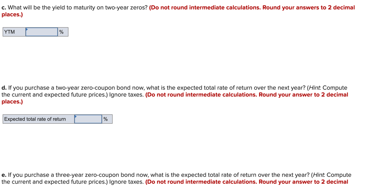c. What will be the yield to maturity on two-year zeros? (Do not round intermediate calculations. Round your answers to 2 decimal
places.)
YTM
%
d. If you purchase a two-year zero-coupon bond now, what is the expected total rate of return over the next year? (Hint. Compute
the current and expected future prices.) Ignore taxes. (Do not round intermediate calculations. Round your answer to 2 decimal
places.)
Expected total rate of return
%
e. If you purchase a three-year zero-coupon bond now, what is the expected total rate of return over the next year? (Hint. Compute
the current and expected future prices.) Ignore taxes. (Do not round intermediate calculations. Round your answer to 2 decimal