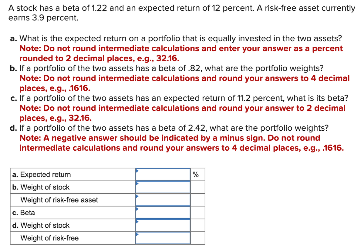 A stock has a beta of 1.22 and an expected return of 12 percent. A risk-free asset currently
earns 3.9 percent.
a. What is the expected return on a portfolio that is equally invested in the two assets?
Note: Do not round intermediate calculations and enter your answer as a percent
rounded to 2 decimal places, e.g., 32.16.
b. If a portfolio of the two assets has a beta of .82, what are the portfolio weights?
Note: Do not round intermediate calculations and round your answers to 4 decimal
places, e.g., .1616.
c. If a portfolio of the two assets has an expected return of 11.2 percent, what is its beta?
Note: Do not round intermediate calculations and round your answer to 2 decimal
places, e.g., 32.16.
d. If a portfolio of the two assets has a beta of 2.42, what are the portfolio weights?
Note: A negative answer should be indicated by a minus sign. Do not round
intermediate calculations and round your answers to 4 decimal places, e.g., .1616.
a. Expected return
b. Weight of stock
Weight of risk-free asset
c. Beta
d. Weight of stock
Weight of risk-free
%