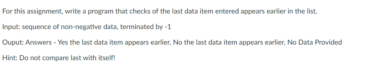 For this assignment, write a program that checks of the last data item entered appears earlier in the list.
Input: sequence of non-negative data, terminated by -1
Ouput: Answers - Yes the last data item appears earlier, No the last data item appears earlier, No Data Provided
Hint: Do not compare last with itself!
