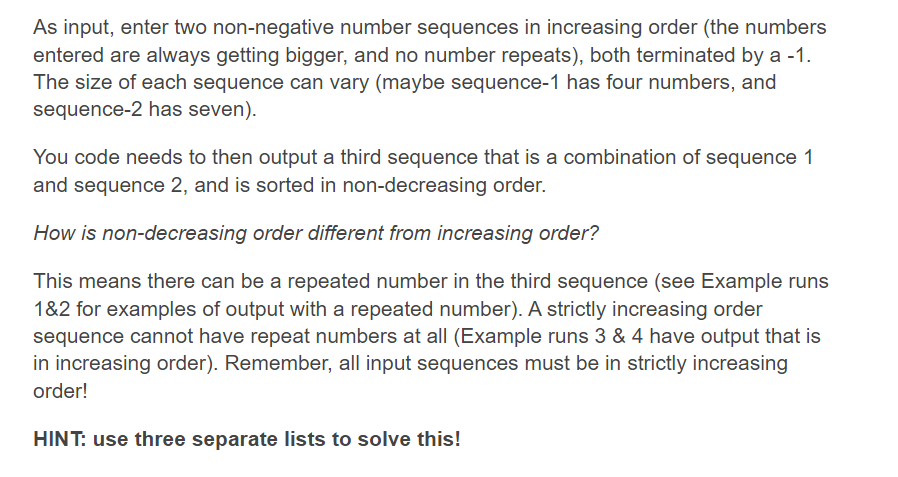 As input, enter two non-negative number sequences in increasing order (the numbers
entered are always getting bigger, and no number repeats), both terminated by a -1.
The size of each sequence can vary (maybe sequence-1 has four numbers, and
sequence-2 has seven).
You code needs to then output a third sequence that is a combination of sequence 1
and sequence 2, and is sorted in non-decreasing order.
How is non-decreasing order different from increasing order?
This means there can be a repeated number in the third sequence (see Example runs
1&2 for examples of output with a repeated number). A strictly increasing order
sequence cannot have repeat numbers at all (Example runs 3 & 4 have output that is
in increasing order). Remember, all input sequences must be in strictly increasing
order!
HINT: use three separate lists to solve this!
