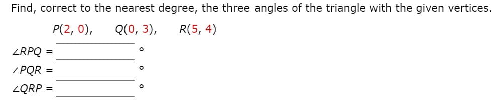 Find, correct to the nearest degree, the three angles of the triangle with the given vertices.
P(2, 0),
Q(0, 3),
R(5, 4)
ZRPQ =
%3D
ZPQR =
%3D
ZQRP =
%3D
