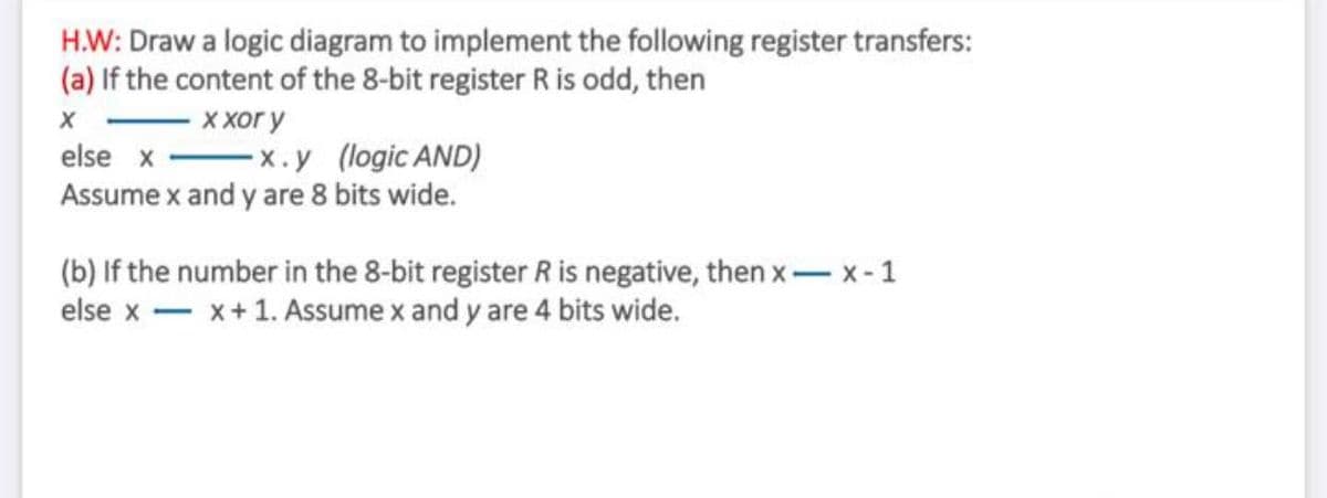 H.W: Draw a logic diagram to implement the following register transfers:
(a) If the content of the 8-bit register R is odd, then
ххог у
else x -x.y (logic AND)
Assume x and y are 8 bits wide.
(b) If the number in the 8-bit register R is negative, then x- x-1
else x - x+1. Assume x and y are 4 bits wide.
