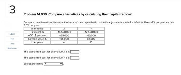 3
eBook
Hint
Print
References
Problem 14.030: Compare alternatives by calculating their capitalized cost
Compare the alternatives below on the basis of their capitalized costs with adjustments made for inflation. Use / -9% per year and f=
3.5% per year.
Alternative
First cost, $
AOC. $ per year
Salvage value, $
Life, years
X
-15,500,000
-25,000
105,000
00
The capitalized cost for alternative X is $[
The capitalized cost for alternative Y is $[
Select alternative X
Y
-12,500,000
-10,000
82,000
10