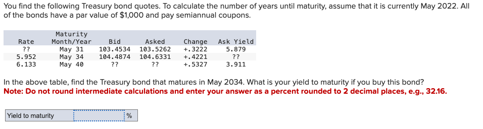 You find the following Treasury bond quotes. To calculate the number of years until maturity, assume that it is currently May 2022. All
of the bonds have a par value of $1,000 and pay semiannual coupons.
Rate
??
5.952
6.133
Maturity
Month/Year
May 31
May 34
May 40
Bid
Asked
103.4534 103.5262
104.4874 104.6331
??
??
Change Ask Yield
+.3222
+.4221
+.5327
5.879
??
3.911
In the above table, find the Treasury bond that matures in May 2034. What is your yield to maturity if you buy this bond?
Note: Do not round intermediate calculations and enter your answer as a percent rounded to 2 decimal places, e.g., 32.16.
Yield to maturity
%