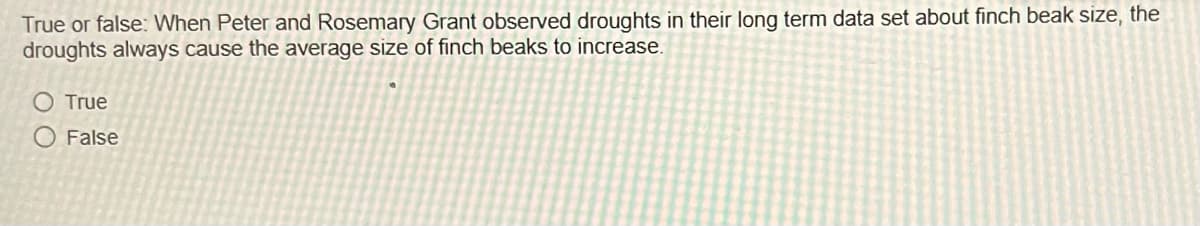 True or false: When Peter and Rosemary Grant observed droughts in their long term data set about finch beak size, the
droughts always cause the average size of finch beaks to increase.
O True
False