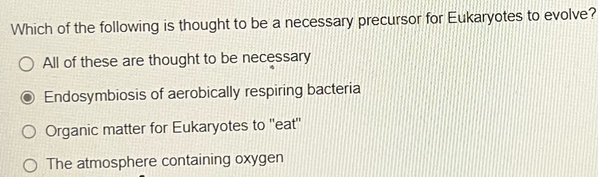 Which of the following is thought to be a necessary precursor for Eukaryotes to evolve?
O All of these are thought to be necessary
Endosymbiosis of aerobically respiring bacteria
O Organic matter for Eukaryotes to "eat"
O The atmosphere containing oxygen