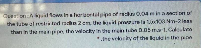 Question :A liquid flows in a horizontal pipe of radius 0.04 m in a section of
the tube of restricted radius 2 cm, the liquid pressure is 1.5x103 Nm-2 less
than in the main pipe, the velocity in the main tube 0.05 m.s-1. Calculate
the velocity of the liquid in the pipe
