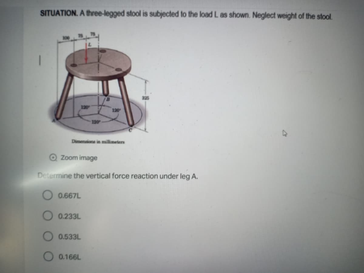 SITUATION. A three-legged stool is subjected to the load L as shown. Neglect weight of the stool.
100
325
120
120
120
Dimenaions in millimeters
Q Zoom image
Determine the vertical force reaction under leg A.
O 0.667L
O 0.233L
0.533L
0.166L
