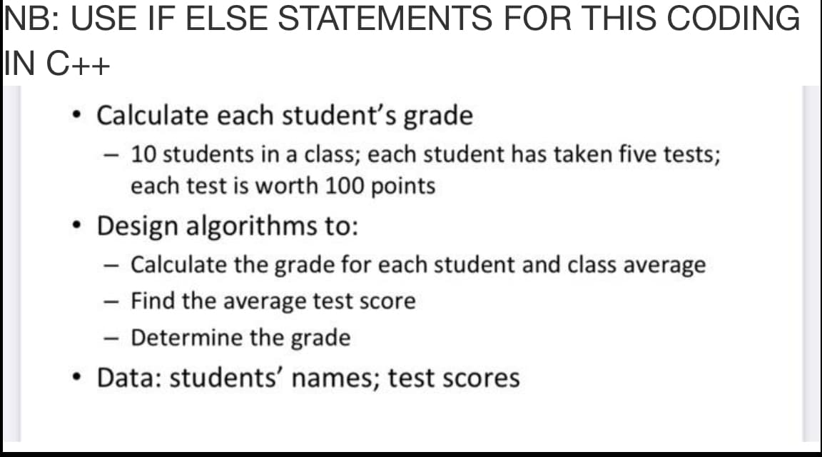 NB: USE IF ELSE STATEMENTS FOR THIS CODING
IN C++
• Calculate each student's grade
- 10 students in a class; each student has taken five tests;
each test is worth 100 points
• Design algorithms to:
- Calculate the grade for each student and class average
- Find the average test score
- Determine the grade
• Data: students' names; test scores
