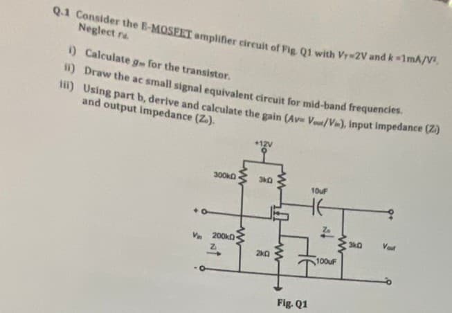 Q.1 Consider the E-MOSEET amplifier cireuit of Fig Q1 with Vr 2V and k-1mA/V
Neglect ra
) Calculate g for the transistor.
1) Draw the ac small signal equivalent circuit for mid-band frequencies.
i) Using part b, derive and calculate the gain (Av Vout/Vin), input impedance Va
and output impedance (Z.).
+12V
300KD
10uF
Za
3k0
Vaut
V. 200ko
100UF
Fig. Q1
