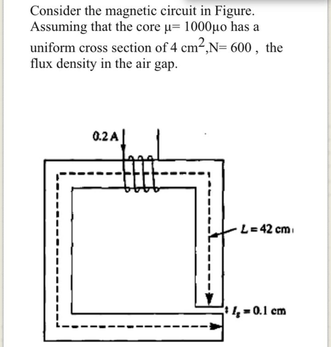 Consider the magnetic circuit in Figure.
Assuming that the core µ= 1000µo has a
uniform cross section of 4 cm2,N= 600 , the
flux density in the air gap.
0.2 A
L=42 cm
4 = 0.1 cm
