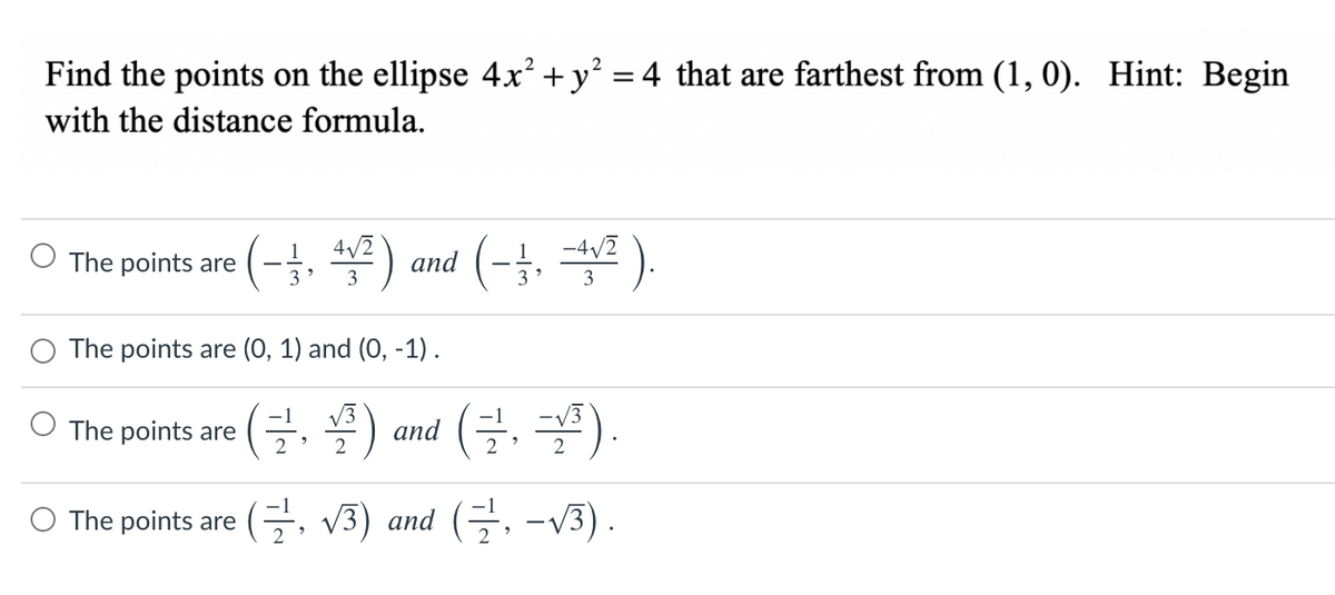 Find the points on the ellipse 4x² + y? = 4 that are farthest from (1, 0). Hint: Begin
with the distance formula.
OThe points are (-j, ) and (-3, 솔프).
4/2
-4/2
3 *
The points are (0, 1) and (0, -1).
(글, 플)
-1
O The points are
V3
and (,
-V3
2
2
O The points are (. V3) and (, -v3).
