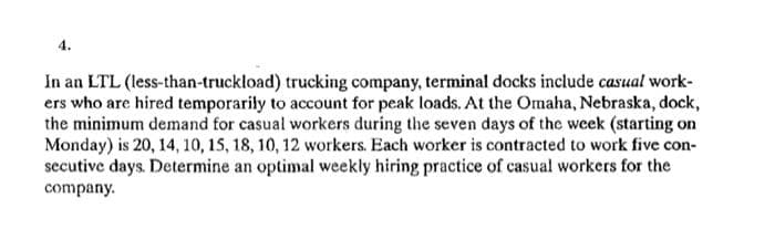 In an LTL (less-than-truckload) trucking company, terminal docks include casual work-
ers who are hired temporarily to account for peak loads. At the Omaha, Nebraska, dock,
the minimum demand for casual workers during the seven days of the week (starting on
Monday) is 20, 14, 10, 15, 18, 10, 12 workers. Each worker is contracted to work five con-
secutive days. Determine an optimal weekly hiring practice of casual workers for the
company.