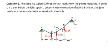 Question 3. The cable AE supports three vertical loads from the points indicated. If point
C is 1.5 m below the left support, determine (the elevation of points B and D, and (the
maximum slope and maximum tension in the cable.
1.5 m.
B
20 KN
-6m-3 m
4 m
20 kN
5m