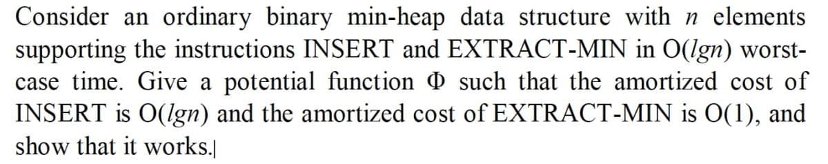 Consider an ordinary binary min-heap data structure with n elements.
supporting the instructions INSERT and EXTRACT-MIN in O(lgn) worst-
case time. Give a potential function such that the amortized cost of
INSERT is O(lgn) and the amortized cost of EXTRACT-MIN is 0(1), and
show that it works.