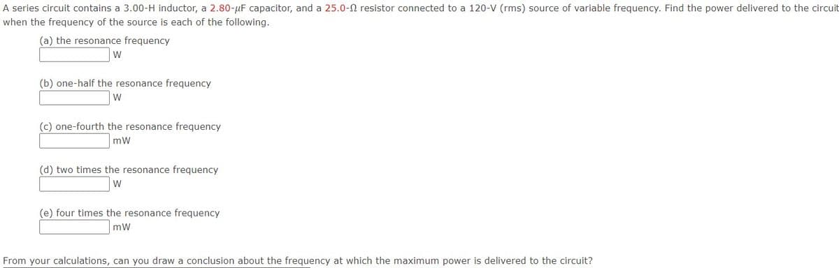 A series circuit contains a 3.00-H inductor, a 2.80-µF capacitor, and a 25.0-N resistor connected to a 120-V (rms) source of variable frequency. Find the power delivered to the circuit
when the frequency of the source is each of the following.
(a) the resonance frequency
W
(b) one-half the resonance frequency
W
(c) one-fourth the resonance frequency
mW
(d) two times the resonance frequency
W
(e) four times the resonance frequency
mW
From your calculations, can you draw a conclusion about the frequency at which the maximum power is delivered to the circuit?
