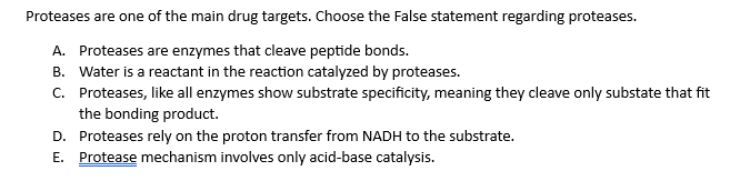 Proteases are one of the main drug targets. Choose the False statement regarding proteases.
A. Proteases are enzymes that cleave peptide bonds.
B. Water is a reactant in the reaction catalyzed by proteases.
C. Proteases, like all enzymes show substrate specificity, meaning they cleave only substate that fit
the bonding product.
D. Proteases rely on the proton transfer from NADH to the substrate.
E. Protease mechanism involves only acid-base catalysis.