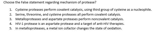 Choose the False statement regarding mechanism of protease?
1. Cysteine proteases perform covalent catalysis, using third group of cysteine as a nucleophile.
2. Serine, threonine, and cysteine proteases all perform covalent catalysis.
3. Metalloproteases and aspartate proteases perform noncovalent catalysis.
4. HIV-1 protease is an aspartate protease and a target of anti-HIV therapies.
5. In metalloproteases, a metal ion cofactor changes the state of oxidation.