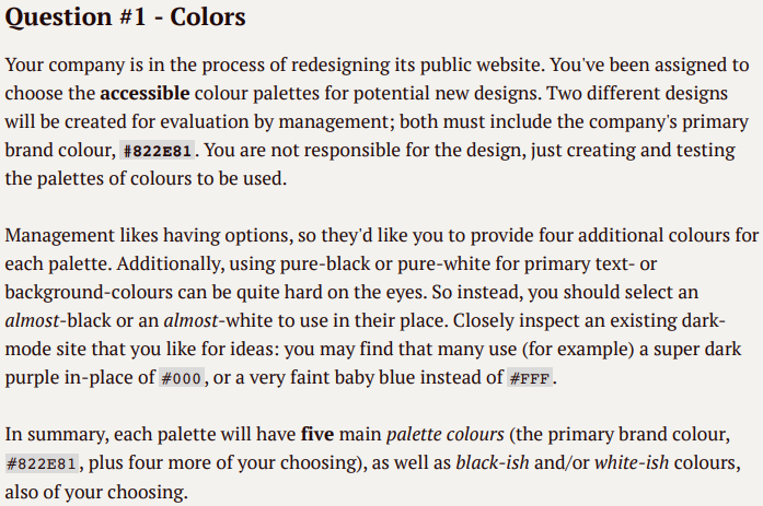 Question #1 - Colors
Your company is in the process of redesigning its public website. You've been assigned to
choose the accessible colour palettes for potential new designs. Two different designs
will be created for evaluation by management; both must include the company's primary
brand colour, #822E81. You are not responsible for the design, just creating and testing
the palettes of colours to be used.
Management likes having options, so they'd like you to provide four additional colours for
each palette. Additionally, using pure-black or pure-white for primary text- or
background-colours can be quite hard on the eyes. So instead, you should select an
almost-black or an almost-white to use in their place. Closely inspect an existing dark-
mode site that you like for ideas: you may find that many use (for example) a super dark
purple in-place of #000, or a very faint baby blue instead of #FFF.
In summary, each palette will have five main palette colours (the primary brand colour,
# 822E81, plus four more of your choosing), as well as black-ish and/or white-ish colours,
also of your choosing.