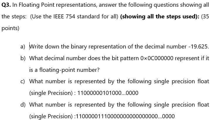 Q3. In Floating Point representations, answer the following questions showing all
the steps: (Use the IEEE 754 standard for all) (showing all the steps used): (35
points)
a) Write down the binary representation of the decimal number - 19.625.
b) What decimal number does the bit pattern Ox0C000000 represent if it
is a floating-point number?
c) What number is represented by the following single precision float
(single Precision): 11000000101000...0000
d) What number is represented by the following single precision float
(single Precision):11000001110000000000000000...0000