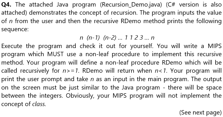 Q4. The attached Java program (Recursion_Demo.java) (C# version is also
attached) demonstrates the concept of recursion. The program inputs the value
of n from the user and then the recursive RDemo method prints the following
sequence:
n (n-1) (n-2)... 1123... n
Execute the program and check it out for yourself. You will write a MIPS
program which MUST use a non-leaf procedure to implement this recursive
method. Your program will define a non-leaf procedure RDemo which will be
called recursively for n>=1. RDemo will return when n<1. Your program will
print the user prompt and take n as an input in the main program. The output
on the screen must be just similar to the Java program - there will be space
between the integers. Obviously, your MIPS program will not implement the
concept of class.
(See next page)