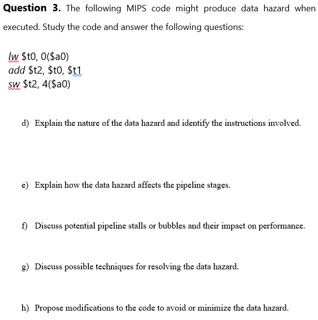 Question 3. The following MIPS code might produce data hazard when
executed. Study the code and answer the following questions:
lw $t0, 0($a0)
add $t2, $t0,$t1
sw $t2, 4($a0)
d) Explain the nature of the data hazard and identify the instructions involved.
e) Explain how the data hazard affects the pipeline stages.
f) Discuss potential pipeline stalls or bubbles and their impact on performance.
g) Discuss possible techniques for resolving the data hazard.
h) Propose modifications to the code to avoid or minimize the data hazard.