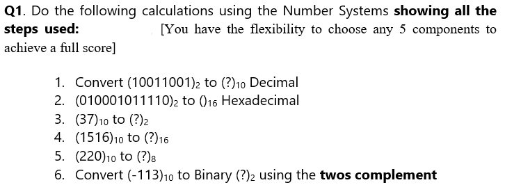 Q1. Do the following calculations using the Number Systems showing all the
steps used:
[You have the flexibility to choose any 5 components to
achieve a full score]
1. Convert (10011001)2 to (?)10 Decimal
2. (010001011110)2 to ()16 Hexadecimal
3. (37)10 to (?) 2
4. (1516)10 to (?)16
5. (220)10 to (?)8
6. Convert (-113)10 to Binary (?)2 using the twos complement