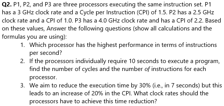Q2. P1, P2, and P3 are three processors executing the same instruction set. P1
has a 3 GHz clock rate and a Cycle per Instruction (CPI) of 1.5. P2 has a 2.5 GHz
clock rate and a CPI of 1.0. P3 has a 4.0 GHz clock rate and has a CPI of 2.2. Based
on these values, Answer the following questions (show all calculations and the
formulas you are using):
1. Which processor has the highest performance in terms of instructions
per second?
2.
If the processors individually require 10 seconds to execute a program,
find the number of cycles and the number of instructions for each
processor.
3. We aim to reduce the execution time by 30% (i.e., in 7 seconds) but this
leads to an increase of 20% in the CPI. What clock rates should the
processors have to achieve this time reduction?