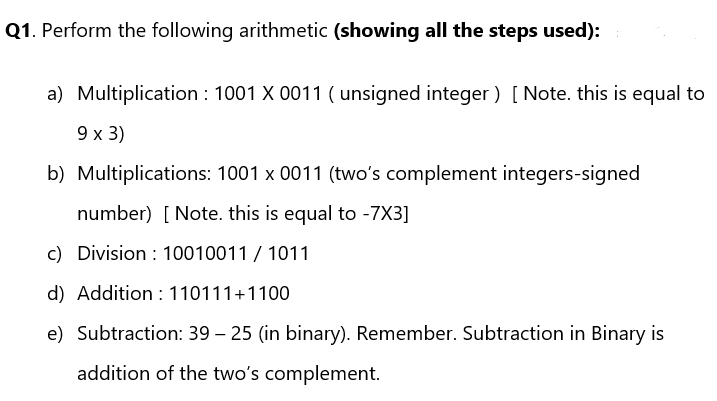 Q1. Perform the following arithmetic (showing all the steps used):
a) Multiplication : 1001 X 0011 (unsigned integer) [Note. this is equal to
9 x 3)
b) Multiplications: 1001 x 0011 (two's complement integers-signed
number) [Note. this is equal to -7X3]
c)
Division 10010011 / 1011
d) Addition 110111+1100
e) Subtraction: 39 - 25 (in binary). Remember. Subtraction in Binary is
addition of the two's complement.