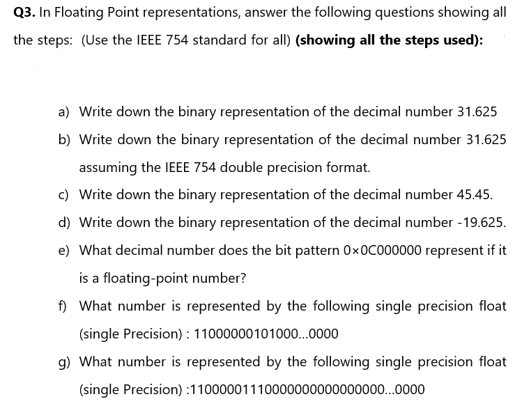 Q3. In Floating Point representations, answer the following questions showing all
the steps: (Use the IEEE 754 standard for all) (showing all the steps used):
a) Write down the binary representation of the decimal number 31.625
b) Write down the binary representation of the decimal number 31.625
assuming the IEEE 754 double precision format.
c) Write down the binary representation of the decimal number 45.45.
d) Write down the binary representation of the decimal number -19.625.
e) What decimal number does the bit pattern Ox0C000000 represent if it
is a floating-point number?
f) What number is represented by the following single precision float
(single Precision): 11000000101000...0000
g) What number is represented by the following single precision float
(single Precision) :11000001110000000000000000...0000