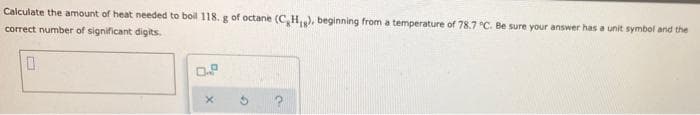 Calculate the amount of heat needed to boil 118. g of octane (C,H,), beginning from a temperature of 78.7 °C. Be sure your answer has a unit symbol and the
correct number of significant digits.
