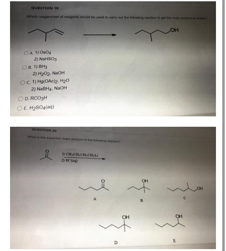 QUESTION 19
Which reagent/set of reagents would be used to carry out the following reaction to get the major product as showt
OA. 1) Os04
2) NaHSO3
ОВ. 1) ВНз
2) H202, NaOH
OC. 1) Hg(OAc)2. H20
2) NABH4, NaOH
O D. RCO3H
O E. H2SO4(aq)
QUESTION 20
What is the expected major product of the following reaction?
1) CH,CH;CH;CH;Li
2) H"(aq)
OH
A
OH
OH
D
B.
