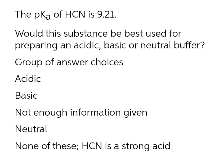 The pka of HCN is 9.21.
Would this substance be best used for
preparing an acidic, basic or neutral buffer?
Group of answer choices
Acidic
Basic
Not enough information given
Neutral
None of these; HCN is a strong acid

