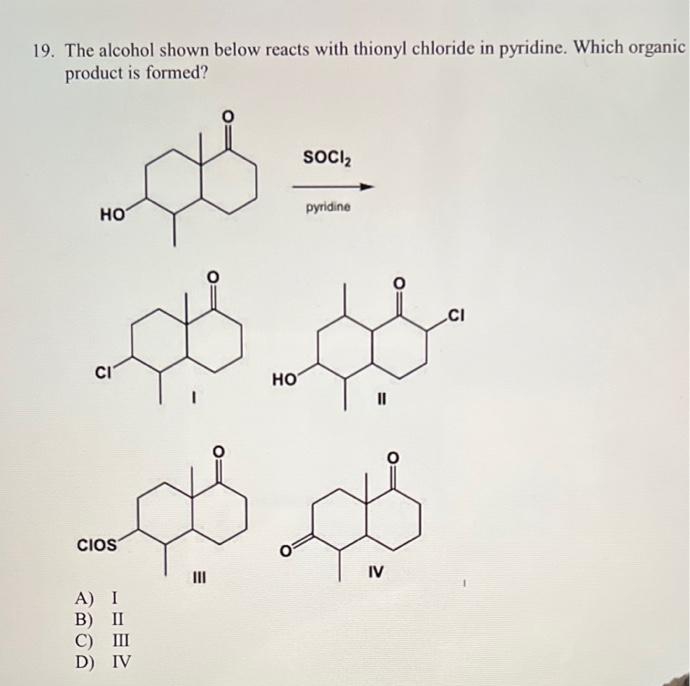 19. The alcohol shown below reacts with thionyl chloride in pyridine. Which organic
product is formed?
SOCI,
но
pyridine
.CI
CI
HO
II
CIOS
II
IV
A) I
B) II
С) Ш
D) IV
