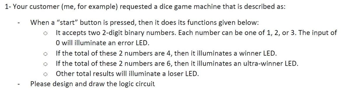 1- Your customer (me, for example) requested a dice game machine that is described as:
When a "start" button is pressed, then it does its functions given below:
It accepts two 2-digit binary numbers. Each number can be one of 1, 2, or 3. The input of
O will illuminate an error LED.
If the total of these 2 numbers are 4, then it illuminates a winner LED.
If the total of these 2 numbers are 6, then it illuminates an ultra-winner LED.
Other total results will illuminate a loser LED.
Please design and draw the logic circuit
