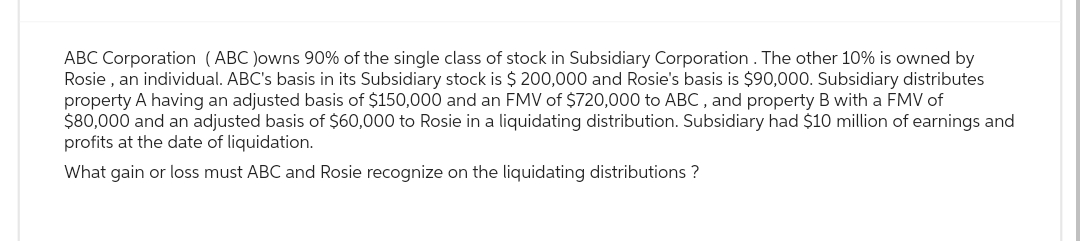 ABC Corporation (ABC )owns 90% of the single class of stock in Subsidiary Corporation. The other 10% is owned by
Rosie, an individual. ABC's basis in its Subsidiary stock is $ 200,000 and Rosie's basis is $90,000. Subsidiary distributes
property A having an adjusted basis of $150,000 and an FMV of $720,000 to ABC, and property B with a FMV of
$80,000 and an adjusted basis of $60,000 to Rosie in a liquidating distribution. Subsidiary had $10 million of earnings and
profits at the date of liquidation.
What gain or loss must ABC and Rosie recognize on the liquidating distributions ?