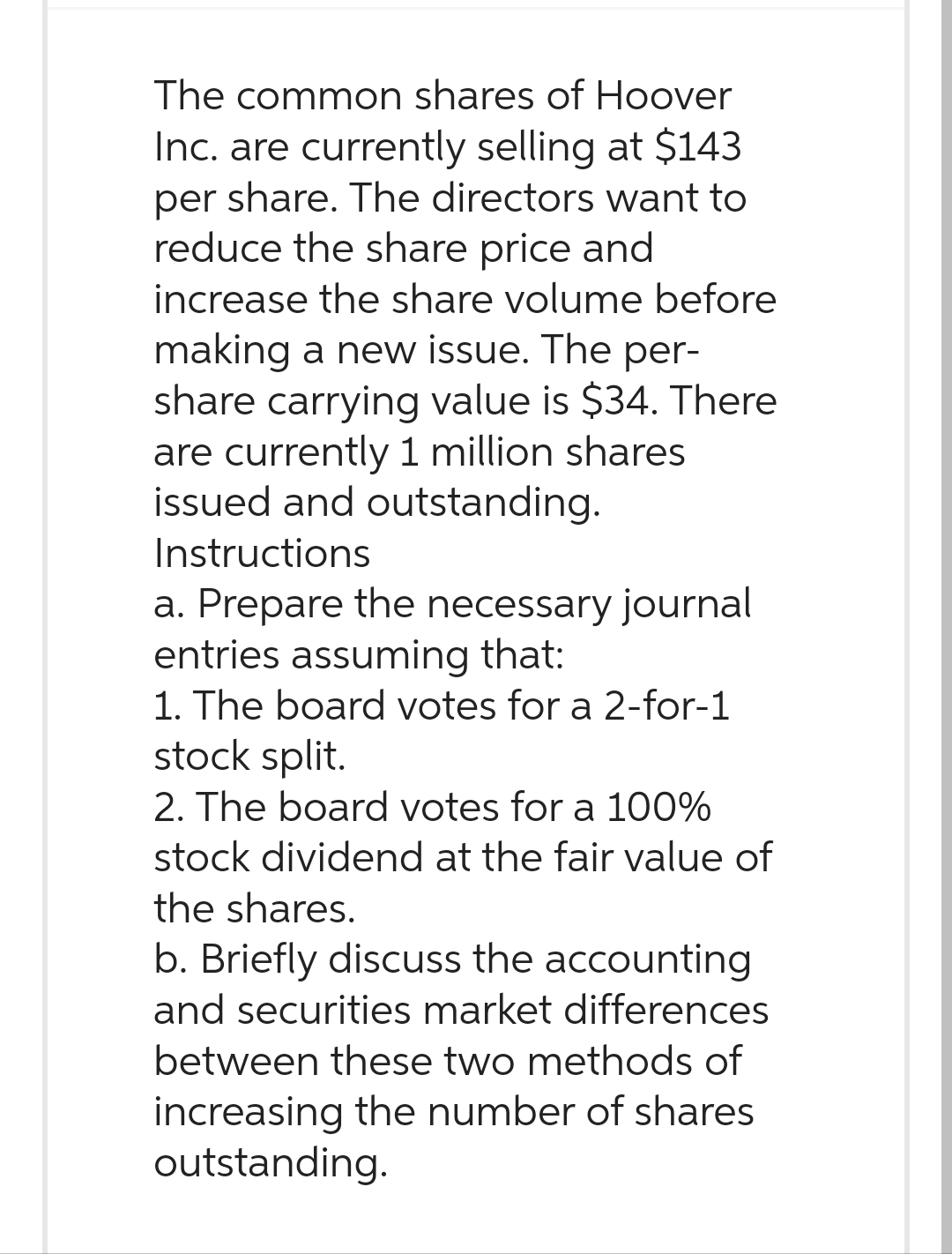 The common shares of Hoover
Inc. are currently selling at $143
per share. The directors want to
reduce the share price and
increase the share volume before
making a new issue. The per-
share carrying value is $34. There
are currently 1 million shares
issued and outstanding.
Instructions
a. Prepare the necessary journal
entries assuming that:
1. The board votes for a 2-for-1
stock split.
2. The board votes for a 100%
stock dividend at the fair value of
the shares.
b. Briefly discuss the accounting
and securities market differences
between these two methods of
increasing the number of shares
outstanding.