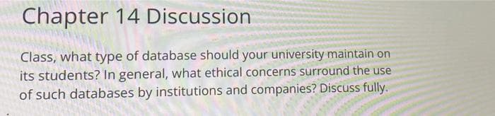 Chapter 14 Discussion
Class, what type of database should your university maintain on
its students? In general, what ethical concerns surround the use
of such databases by institutions and companies? Discuss fully.